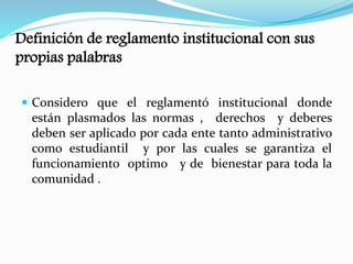 Definición de reglamento institucional con sus 
propias palabras 
 Considero que el reglamentó institucional donde 
están plasmados las normas , derechos y deberes 
deben ser aplicado por cada ente tanto administrativo 
como estudiantil y por las cuales se garantiza el 
funcionamiento optimo y de bienestar para toda la 
comunidad . 
 