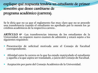 explique qué respuesta tendría un estudiante de primer 
semestre que desee cambiarse de 
programa académico (carrera). 
Se le diría que no ya que el reglamento fue muy claro que no se procede 
una transferencia cuando el estudiante no aprobado por lo menos los 30 
créditos académicos de la respectiva carrera . 
ARTÍCULO 6º -Las transferencias internas de los estudiantes de la 
Universidad, no requiere nuevo examen de admisión y estará sujeto a los 
siguientes requisitos: 
 Presentación de solicitud motivada ante el Consejo de Facultad 
correspondiente. 
 Afinidad entre la carrera en la que ha estado matriculado el estudiante 
y aquella a la que aspira ser trasladado, a juicio del Consejo de Facultad. 
 Aceptación por parte del Consejo Académico de la Universidad. 
 