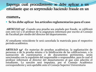 Exponga cuál procedimiento se debe aplicar a un 
estudiante que es sorprendido haciendo fraude en un 
examen. 
 Se les debe aplicar los artículos reglamentarios para el caso 
ARTICULO 53º -Cuando una prueba sea anulada por fraude, se calificará 
con cero (0) y el profesor de la asignatura informará por escrito al Consejo 
de Facultad por medio del director del departamento. 
Al estudiante reincidente le será cancelada la matrícula para el respectivo 
período académico. 
ARTIULO 54º -En materias de pruebas académicas, la suplantación de 
personas o de la prueba misma o la falsificación de las calificaciones, o la 
sustracción de cuestionarios o de documentos pertinentes, serán 
sancionadas con la expulsión del responsable o responsables, para lo cual el 
profesor informará al director del departamento al que está adscrito el 
estudiante. La sanción será impuesta, por el Consejo Académico 
correspondiente y será apelable ante el Consejo Superior Universitario 
 