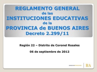 REGLAMENTO GENERAL
                  de las
INSTITUCIONES EDUCATIVAS
                   de la
PROVINCIA de BUENOS AIRES
       Decreto 2.299/11

    Región 22 – Distrito de Coronel Rosales

          06 de septiembre de 2012
 