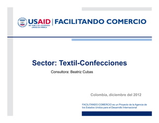 Sector: Textil-Confecciones
     Consultora: Beatriz Cubas




                             Colombia, diciembre del 2012

                       FACILITANDO COMERCIO es un Proyecto de la Agencia de
                       los Estados Unidos para el Desarrollo Internacional
 