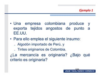 Ejemplo 1


• Una empresa colombiana produce y
  exporta tejidos angostos de punto a
  EE.UU.
• Para ello emplea el siguiente insumo:
 ₋ Algodón importado de Perú, y
 ₋ Tintes originarios de Colombia.
¿La mercancía es originaria? ¿Bajo qué
criterio es originaria?

                                     105
 
