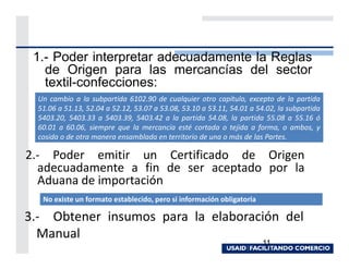 1.- Poder interpretar adecuadamente la Reglas
   de Origen para las mercancías del sector
   textil-confecciones:
  Un cambio a la subpartida 6102.90 de cualquier otro capítulo, excepto de la partida
  51.06 a 51.13, 52.04 a 52.12, 53.07 a 53.08, 53.10 a 53.11, 54.01 a 54.02, la subpartida
  5403.20, 5403.33 a 5403.39, 5403.42 a la partida 54.08, la partida 55.08 a 55.16 ó
  60.01 a 60.06, siempre que la mercancía esté cortada o tejida a forma, o ambos, y
  cosida o de otra manera ensamblada en territorio de una o más de las Partes.

2.- Poder emitir un Certificado de Origen
  adecuadamente a fin de ser aceptado por la
  Aduana de importación
   No existe un formato establecido, pero si información obligatoria

3.- Obtener insumos para la elaboración del
  Manual
                                                                       11
 