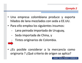 Ejemplo 2


• Una empresa colombiana produce y exporta
  hilados de lana mezclados con seda a EE.UU.
• Para ello emplea los siguientes insumos:
   - Lana peinada importada de Uruguay,
   - Seda importada de China, y
   - Tintes originarios de Colombia.

• ¿Es posible considerar a la mercancía como
  originaria ? ¿Qué criterio de origen se aplica?
                                       121
 