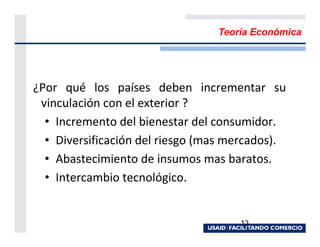 Teoría Económica




¿Por qué los países deben incrementar su
 vinculación con el exterior ?
  • Incremento del bienestar del consumidor.
  • Diversificación del riesgo (mas mercados).
  • Abastecimiento de insumos mas baratos.
  • Intercambio tecnológico.


                                     13
 