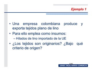 Ejemplo 1



• Una empresa colombiana produce y
  exporta tejidos plano de lino
• Para ello emplea como insumos:
  – Hilados de lino importado de la UE
• ¿Los tejidos son originarios? ¿Bajo qué
  criterio de origen?



                                         135
 