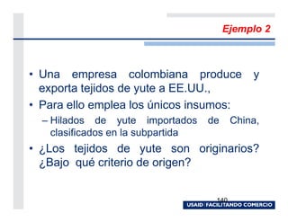 Ejemplo 2



• Una empresa colombiana produce y
  exporta tejidos de yute a EE.UU.,
• Para ello emplea los únicos insumos:
  – Hilados de yute importados      de     China,
    clasificados en la subpartida
• ¿Los tejidos de yute son originarios?
  ¿Bajo qué criterio de origen?


                                     140
 
