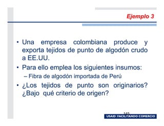 Ejemplo 3



• Una empresa colombiana produce y
  exporta tejidos de punto de algodón crudo
  a EE.UU.
• Para ello emplea los siguientes insumos:
  – Fibra de algodón importada de Perú
• ¿Los tejidos de punto son originarios?
  ¿Bajo qué criterio de origen?

                                         145
 