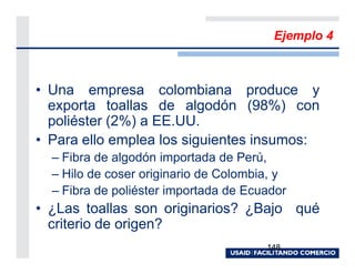 Ejemplo 4



• Una empresa colombiana produce y
  exporta toallas de algodón (98%) con
  poliéster (2%) a EE.UU.
• Para ello emplea los siguientes insumos:
  – Fibra de algodón importada de Perú,
  – Hilo de coser originario de Colombia, y
  – Fibra de poliéster importada de Ecuador
• ¿Las toallas son originarios? ¿Bajo qué
  criterio de origen?
                                       148
 