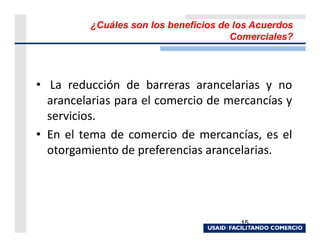 ¿Cuáles son los beneficios de los Acuerdos
                                      Comerciales?




• La reducción de barreras arancelarias y no
  arancelarias para el comercio de mercancías y
  servicios.
• En el tema de comercio de mercancías, es el
  otorgamiento de preferencias arancelarias.




                                        15
 
