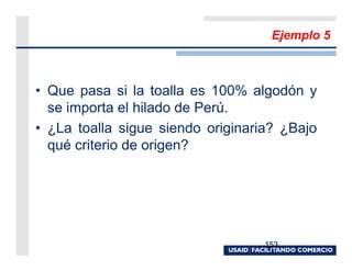 Ejemplo 5



• Que pasa si la toalla es 100% algodón y
  se importa el hilado de Perú.
• ¿La toalla sigue siendo originaria? ¿Bajo
  qué criterio de origen?




                                   153
 