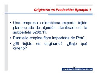Originario vs Producido: Ejemplo 1


• Una empresa colombiana exporta tejido
  plano crudo de algodón, clasificado en la
  subpartida 5208.11.
• Para ello emplea fibra importada de Perú.
• ¿El tejido es originario? ¿Bajo qué
  criterio?



                                    167
 