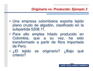 Originario vs. Producido: Ejemplo 2


• Una empresa colombiana exporta tejido
  plano crudo de algodón, clasificado en la
  subpartida 5208.11.
• Para ello emplea hilado producido en
  Colombia, que a su vez, ha sido
  transformado a partir de fibra importada
  de Perú.
• ¿El tejido es originario? ¿Bajo qué
  criterio?

                                    169
 