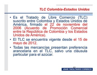 TLC Colombia-Estados Unidos

• Es el Tratado de Libre Comercio (TLC)
  suscrito entre Colombia y Estados Unidos de
  América, firmado el 22 de noviembre del
  2006 (Acuerdo de Promoción Comercial
  entre la República de Colombia y los Estados
  Unidos de América).
• El TLC se encuentra vigente desde el 15 de
  mayo de 2012.
• Todas las mercancías presentan preferencia
  arancelaria en el TLC, salvo una cláusula
  particular para el azúcar.


                                     17
 
