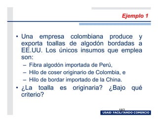 Ejemplo 1


• Una empresa colombiana produce y
  exporta toallas de algodón bordadas a
  EE.UU. Los únicos insumos que emplea
  son:
  – Fibra algodón importada de Perú,
  – Hilo de coser originario de Colombia, e
  – Hilo de bordar importado de la China.
• ¿La toalla es originaria? ¿Bajo qué
  criterio?

                                        182
 