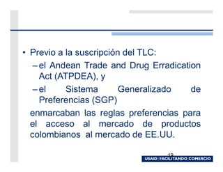 • Previo a la suscripción del TLC:
   – el Andean Trade and Drug Erradication
     Act (ATPDEA), y
   – el     Sistema      Generalizado   de
     Preferencias (SGP)
  enmarcaban las reglas preferencias para
  el acceso al mercado de productos
  colombianos al mercado de EE.UU.

                                  19
 