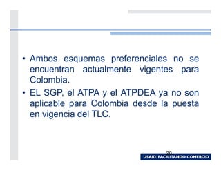 • Ambos esquemas preferenciales no se
  encuentran actualmente vigentes para
  Colombia.
• EL SGP, el ATPA y el ATPDEA ya no son
  aplicable para Colombia desde la puesta
  en vigencia del TLC.



                                 20
 