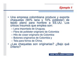 Ejemplo 1


• Una empresa colombiana produce y exporta
  chaquetas (90% lana y 10% poliéster) de
  tejido plano para hombre a EE.UU. Los
  únicos insumos que emplea son:
  –   Lana importada de Uruguay.
  –   Fibra de poliéster originario de Colombia
  –   Hilo de coser originario de Colombia
  –   Botones originarios de Colombia y
  –   Tela para forros de China.
• ¿Las chaquetas son originarias? ¿Bajo qué
  criterio?

                                              202
 