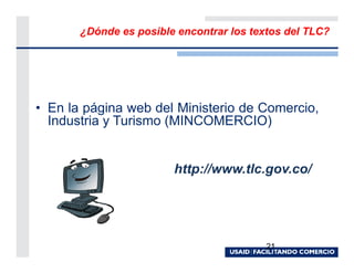 ¿Dónde es posible encontrar los textos del TLC?




• En la página web del Ministerio de Comercio,
  Industria y Turismo (MINCOMERCIO)


                        http://www.tlc.gov.co/




                                          21
 