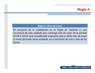 Regla 4



                      Regla 4: Hilos de Coser
Sin perjuicio de lo establecido en la Regla de Capítulo 2, una
mercancía de este capítulo que contenga hilo de coser de la partida
52.04 ó 54.01 será considerada originaria sólo si dicho hilo de coser
es tanto formado como acabado, en el territorio de una o más de las
Partes.




                                                      226
 