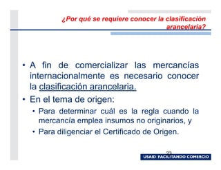 ¿Por qué se requiere conocer la clasificación
                                         arancelaria?




• A fin de comercializar las mercancías
  internacionalmente es necesario conocer
  la clasificación arancelaria.
• En el tema de origen:
  • Para determinar cuál es la regla cuando la
    mercancía emplea insumos no originarios, y
  • Para diligenciar el Certificado de Origen.

                                         23
 