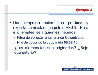 Ejemplo 3


• Una empresa colombiana produce y
  exporta camisetas tipo polo s EE.UU. Para
  ello, emplea los siguientes insumos:
  – Fibra de poliéster originaria de Colombia, e
  – Hilo de coser de la subpartida 55.08.10
  ¿Las mercancías son originarias? ¿Bajo
  qué criterio?


                                         234
 