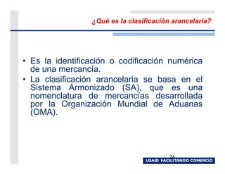 ¿Qué es la clasificación arancelaria?




• Es la identificación o codificación numérica
  de una mercancía.
• La clasificación arancelaria se basa en el
  Sistema Armonizado (SA), que es una
  nomenclatura de mercancías desarrollada
  por la Organización Mundial de Aduanas
  (OMA).




                                        24
 