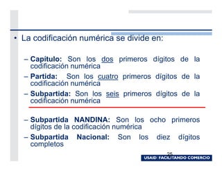 • La codificación numérica se divide en:

  – Capítulo: Son los dos primeros dígitos de la
    codificación numérica
  – Partida: Son los cuatro primeros dígitos de la
    codificación numérica
  – Subpartida: Son los seis primeros dígitos de la
    codificación numérica

  – Subpartida NANDINA: Son los ocho primeros
    dígitos de la codificación numérica
  – Subpartida Nacional: Son los diez dígitos
    completos
                                           25
 