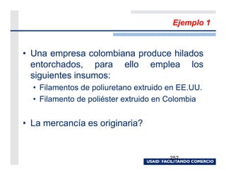 Ejemplo 1


• Una empresa colombiana produce hilados
  entorchados, para ello emplea los
  siguientes insumos:
  • Filamentos de poliuretano extruido en EE.UU.
  • Filamento de poliéster extruido en Colombia


• La mercancía es originaria?


                                       252
 