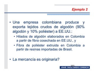 Ejemplo 2


• Una empresa colombiana produce y
  exporta tejidos crudos de algodón (90%
  algodón y 10% poliéster) a EE.UU.:
  • Hilados de algodón elaborados en Colombia
    a partir de fibra cosechada en EE.UU., y
  • Fibra de poliéster extruida en Colombia a
    partir de resinas importadas de Brasil.


• La mercancía es originaria?
                                    253
 