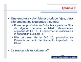 Ejemplo 3


• Una empresa colombiana produce fajas, para
  ello emplea los siguientes insumos:
  • Powernet producido en Colombia a partir de fibra
    de algodón peruana e hilado elastomérico
    originario de EE.UU. El powernet se clasifica en
    la subpartida 6004.10., e
  • Hilo de coser de la 5401.10, producido en
    Colombia a partir de filamento importado de
    China.

• La mercancía es originaria?
                                          254
 