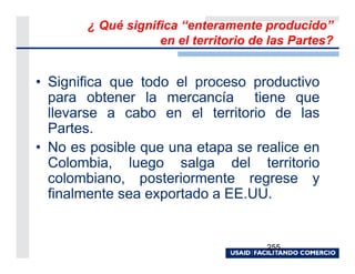 ¿ Qué significa “enteramente producido”
                   en el territorio de las Partes?


• Significa que todo el proceso productivo
  para obtener la mercancía tiene que
  llevarse a cabo en el territorio de las
  Partes.
• No es posible que una etapa se realice en
  Colombia, luego salga del territorio
  colombiano, posteriormente regrese y
  finalmente sea exportado a EE.UU.


                                      255
 