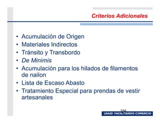Criterios Adicionales


• Acumulación de Origen
• Materiales Indirectos
• Tránsito y Transbordo
• De Minimis
• Acumulación para los hilados de filamentos
  de nailon
• Lista de Escaso Abasto
• Tratamiento Especial para prendas de vestir
  artesanales

                                     256
 
