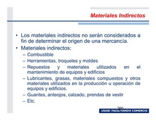 Materiales Indirectos


• Los materiales indirectos no serán considerados a
  fin de determinar el origen de una mercancía.
• Materiales indirectos:
  – Combustible
  – Herramientas, troqueles y moldes
  – Repuestos       y    materiales  utilizados   en    el
    mantenimiento de equipos y edificios
  – Lubricantes, grasas, materiales compuestos y otros
    materiales utilizados en la producción u operación de
    equipos y edificios.
  – Guantes, anteojos, calzado, prendas de vestir
  – Etc.
                                              260
 