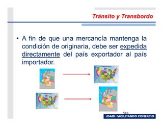 Tránsito y Transbordo


• A fin de que una mercancía mantenga la
  condición de originaria, debe ser expedida
  directamente del país exportador al país
  importador.




                                   261
 