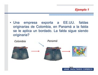Ejemplo 1



• Una empresa exporta a EE.UU. faldas
  originarias de Colombia, en Panamá a la falda
  se le aplica un bordado. La falda sigue siendo
  originaria?
  Colombia             Panamá




                                    263
 