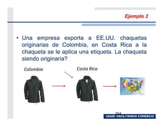 Ejemplo 2



• Una empresa exporta a EE.UU. chaquetas
  originarias de Colombia, en Costa Rica a la
  chaqueta se le aplica una etiqueta. La chaqueta
  siendo originaria?
  Colombia            Costa Rica




                                     264
 