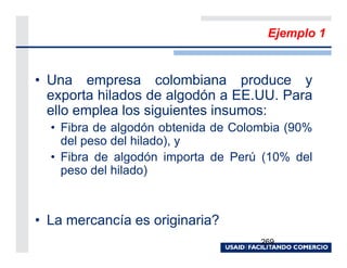 Ejemplo 1


• Una empresa colombiana produce y
  exporta hilados de algodón a EE.UU. Para
  ello emplea los siguientes insumos:
  • Fibra de algodón obtenida de Colombia (90%
    del peso del hilado), y
  • Fibra de algodón importa de Perú (10% del
    peso del hilado)



• La mercancía es originaria?
                                     269
 