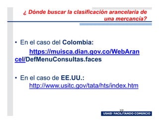 ¿ Dónde buscar la clasificación arancelaria de
                                 una mercancía?



• En el caso del Colombia:
     https://muisca.dian.gov.co/WebAran
cel/DefMenuConsultas.faces

• En el caso de EE.UU.:
     http://www.usitc.gov/tata/hts/index.htm


                                      27
 