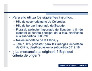 • Para ello utiliza los siguientes insumos:
  – Hilo de coser originario de Colombia,
  – Hilo de bordar importado de Ecuador,
  – Fibra de poliéster importado de Ecuador, a fin de
    elaborar el cuerpo principal de la tela, clasificado
    e la subpartida 5503.20,
  – Nailon importado de la China, y
  – Tela 100% poliéster para las mangas importada
    de China, clasificadas en la subpartida 5512.19
• ¿ La mercancía es originaria? Bajo qué
  criterio de origen?
 