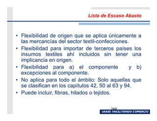 Lista de Escaso Abasto



• Flexibilidad de origen que se aplica únicamente a
  las mercancías del sector textil-confecciones.
• Flexibilidad para importar de terceros países los
  insumos textiles ahí incluidos sin tener una
  implicancia en origen.
• Flexibilidad para a) el componente              y b)
  excepciones al componente.
• No aplica para todo el ámbito: Solo aquellas que
  se clasifican en los capítulos 42, 50 al 63 y 94.
• Puede incluir, fibras, hilados o tejidos.

                                        288
 
