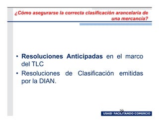 ¿Cómo asegurarse la correcta clasificación arancelaria de
                                         una mercancía?




• Resoluciones Anticipadas en el marco
  del TLC
• Resoluciones de Clasificación emitidas
  por la DIAN.



                                            29
 