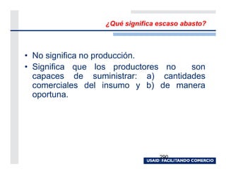 ¿Qué significa escaso abasto?



• No significa no producción.
• Significa que los productores no  son
  capaces de suministrar: a) cantidades
  comerciales del insumo y b) de manera
  oportuna.




                                290
 