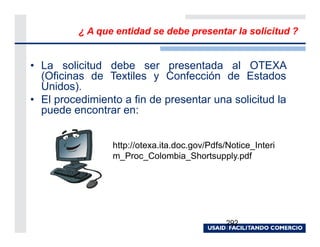 ¿ A que entidad se debe presentar la solicitud ?


• La solicitud debe ser presentada al OTEXA
  (Oficinas de Textiles y Confección de Estados
  Unidos).
• El procedimiento a fin de presentar una solicitud la
  puede encontrar en:


                 http://otexa.ita.doc.gov/Pdfs/Notice_Interi
                 m_Proc_Colombia_Shortsupply.pdf




                                               292
 
