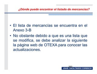 ¿Dónde puede encontrar el listado de mercancías?




• El lista de mercancías se encuentra en el
  Anexo 3-B
• No obstante debido a que es una lista que
  se modifica, se debe analizar la siguiente
  la página web de OTEXA para conocer las
  actualizaciones.



                                     293
 