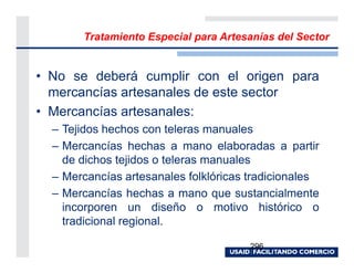 Tratamiento Especial para Artesanías del Sector


• No se deberá cumplir con el origen para
  mercancías artesanales de este sector
• Mercancías artesanales:
  – Tejidos hechos con teleras manuales
  – Mercancías hechas a mano elaboradas a partir
    de dichos tejidos o teleras manuales
  – Mercancías artesanales folklóricas tradicionales
  – Mercancías hechas a mano que sustancialmente
    incorporen un diseño o motivo histórico o
    tradicional regional.

                                       296
 