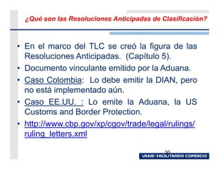¿Qué son las Resoluciones Anticipadas de Clasificación?



• En el marco del TLC se creó la figura de las
  Resoluciones Anticipadas. (Capítulo 5).
• Documento vinculante emitido por la Aduana.
• Caso Colombia: Lo debe emitir la DIAN, pero
  no está implementado aún.
• Caso EE.UU. : Lo emite la Aduana, la US
  Customs and Border Protection.
• http://www.cbp.gov/xp/cgov/trade/legal/rulings/
  ruling_letters.xml

                                            30
 