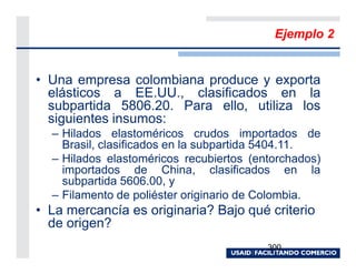 Ejemplo 2


• Una empresa colombiana produce y exporta
  elásticos a EE.UU., clasificados en la
  subpartida 5806.20. Para ello, utiliza los
  siguientes insumos:
  – Hilados elastoméricos crudos importados de
    Brasil, clasificados en la subpartida 5404.11.
  – Hilados elastoméricos recubiertos (entorchados)
    importados de China, clasificados en la
    subpartida 5606.00, y
  – Filamento de poliéster originario de Colombia.
• La mercancía es originaria? Bajo qué criterio
  de origen?
                                         300
 