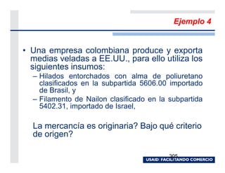 Ejemplo 4


• Una empresa colombiana produce y exporta
  medias veladas a EE.UU., para ello utiliza los
  siguientes insumos:
  – Hilados entorchados con alma de poliuretano
    clasificados en la subpartida 5606.00 importado
    de Brasil, y
  – Filamento de Nailon clasificado en la subpartida
    5402.31, importado de Israel,

  La mercancía es originaria? Bajo qué criterio
  de origen?

                                          305
 