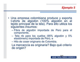 Ejemplo 5


• Una empresa colombiana produce y exporta
  t-shirts de algodón (100% algodón en el
  tejido principal de la tela). Para ello utiliza los
  siguientes insumos:
   – Fibra de algodón importada de Perú para el
     componente,
   – Tela rib para los cuellos (95% algodón y 5%
     elastómero) importada de Perú, e
   – Hilo de coser originario de Colombia.
   La mercancía es originaria? Bajo qué criterio
   de origen?

                                           307
 